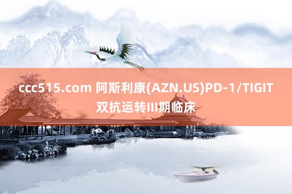 ccc515.com 阿斯利康(AZN.US)PD-1/TIGIT双抗运转III期临床