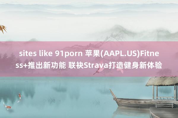 sites like 91porn 苹果(AAPL.US)Fitness+推出新功能 联袂Strava打造健身新体验