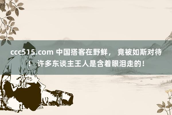 ccc515.com 中国搭客在野鲜， 竟被如斯对待！ 许多东谈主王人是含着眼泪走的！