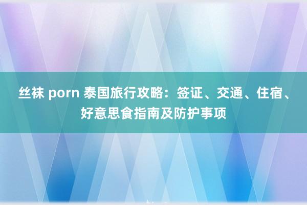 丝袜 porn 泰国旅行攻略：签证、交通、住宿、好意思食指南及防护事项