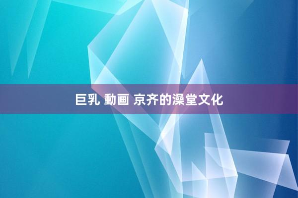 巨乳 動画 京齐的澡堂文化
