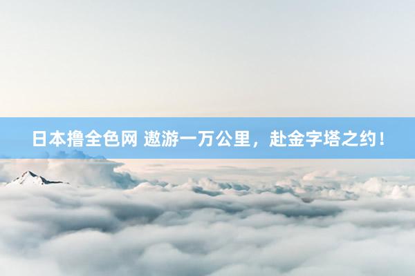 日本撸全色网 遨游一万公里，赴金字塔之约！