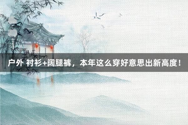 户外 衬衫+阔腿裤，本年这么穿好意思出新高度！