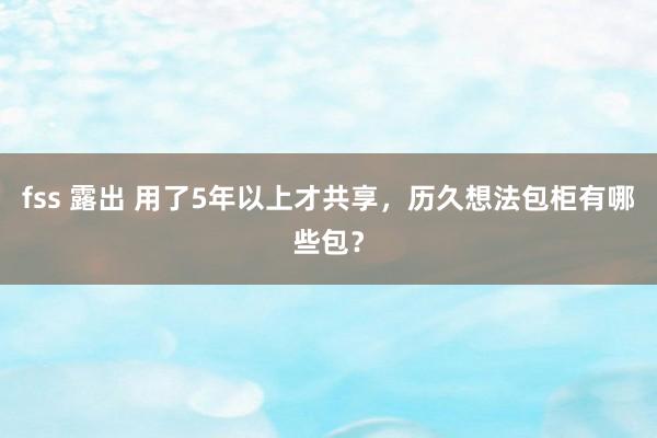 fss 露出 用了5年以上才共享，历久想法包柜有哪些包？