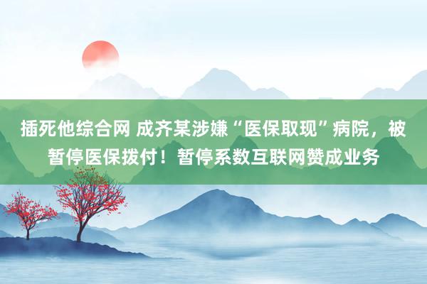 插死他综合网 成齐某涉嫌“医保取现”病院，被暂停医保拨付！暂停系数互联网赞成业务