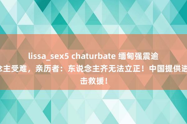 lissa_sex5 chaturbate 缅甸强震逾千东说念主受难，亲历者：东说念主齐无法立正！中国提供进击救援！