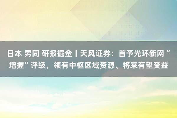日本 男同 研报掘金丨天风证券：首予光环新网“增握”评级，领有中枢区域资源、将来有望受益
