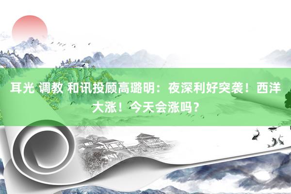 耳光 调教 和讯投顾高璐明：夜深利好突袭！西洋大涨！今天会涨吗？