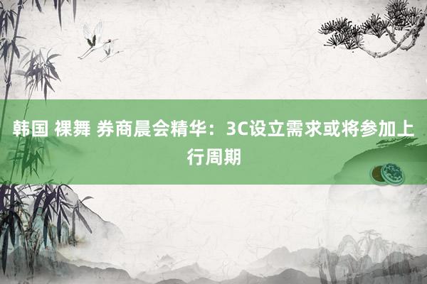 韩国 裸舞 券商晨会精华：3C设立需求或将参加上行周期