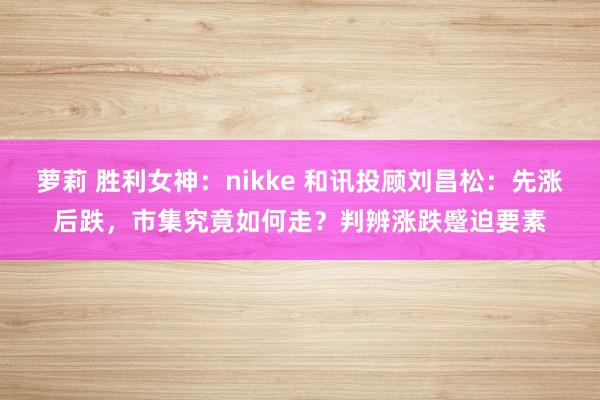 萝莉 胜利女神：nikke 和讯投顾刘昌松：先涨后跌，市集究竟如何走？判辨涨跌蹙迫要素