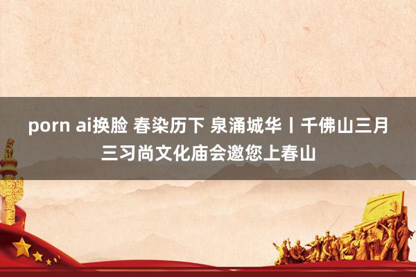 porn ai换脸 春染历下 泉涌城华丨千佛山三月三习尚文化庙会邀您上春山