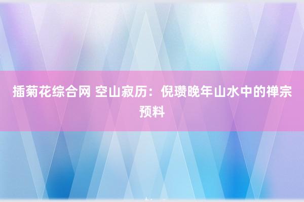 插菊花综合网 空山寂历：倪瓒晚年山水中的禅宗预料