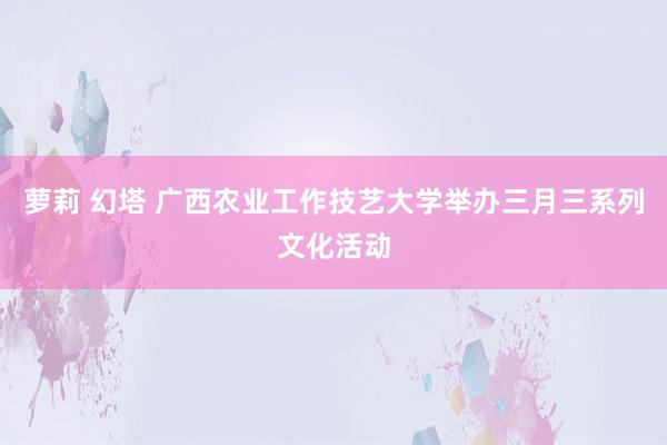 萝莉 幻塔 广西农业工作技艺大学举办三月三系列文化活动
