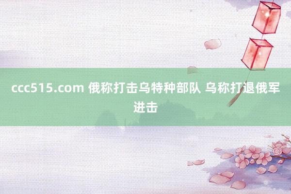 ccc515.com 俄称打击乌特种部队 乌称打退俄军进击