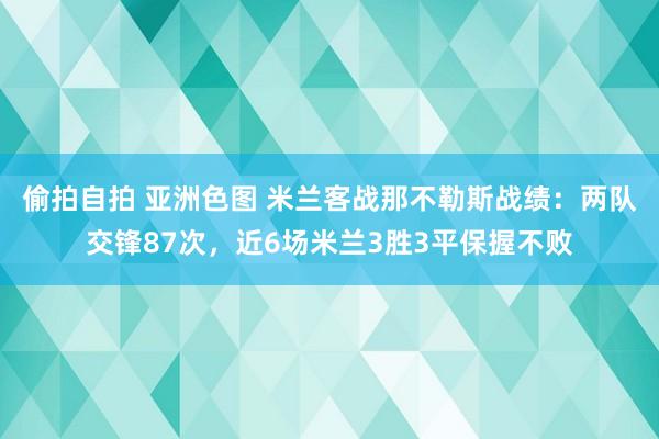 偷拍自拍 亚洲色图 米兰客战那不勒斯战绩：两队交锋87次，近6场米兰3胜3平保握不败