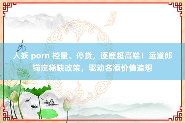 人妖 porn 控量、停货，逐鹿超高端！运道郎锚定稀缺政策，驱动名酒价值追想