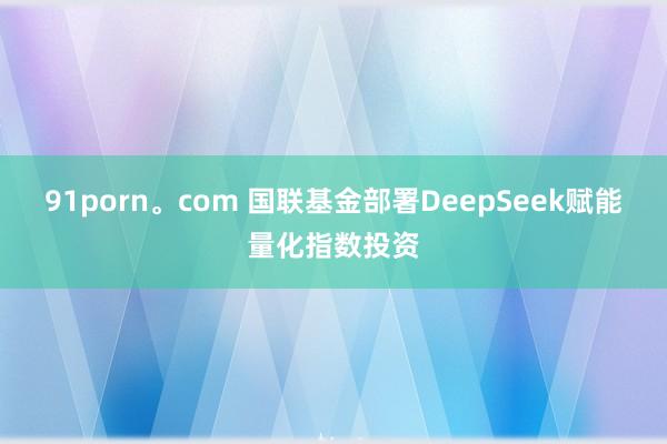 91porn。com 国联基金部署DeepSeek赋能量化指数投资