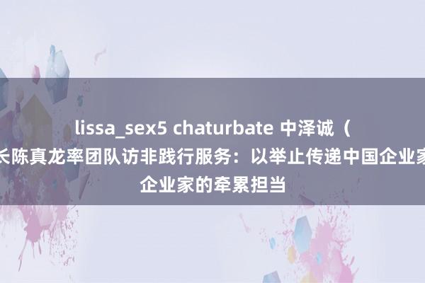 lissa_sex5 chaturbate 中泽诚（北京）董事长陈真龙率团队访非践行服务：以举止传递中国企业家的牵累担当