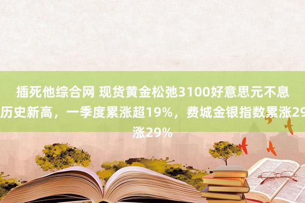 插死他综合网 现货黄金松弛3100好意思元不息创历史新高，一季度累涨超19%，费城金银指数累涨29%
