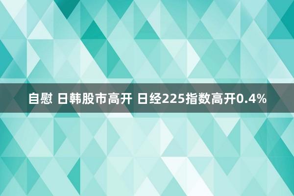 自慰 日韩股市高开 日经225指数高开0.4%