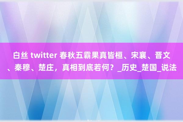 白丝 twitter 春秋五霸果真皆桓、宋襄、晋文、秦穆、楚庄，真相到底若何？_历史_楚国_说法