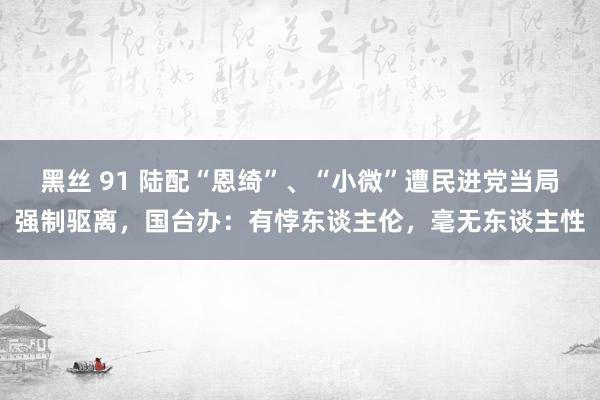 黑丝 91 陆配“恩绮”、“小微”遭民进党当局强制驱离，国台办：有悖东谈主伦，毫无东谈主性