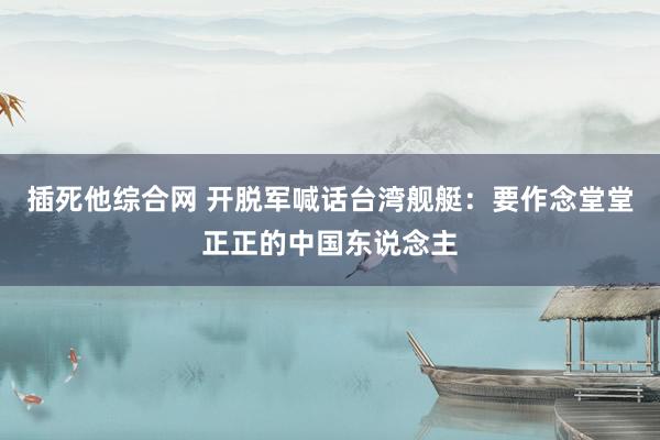插死他综合网 开脱军喊话台湾舰艇：要作念堂堂正正的中国东说念主