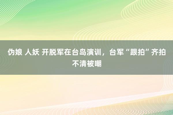 伪娘 人妖 开脱军在台岛演训，台军“跟拍”齐拍不清被嘲