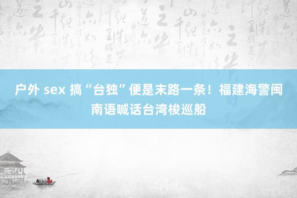 户外 sex 搞“台独”便是末路一条！福建海警闽南语喊话台湾梭巡船