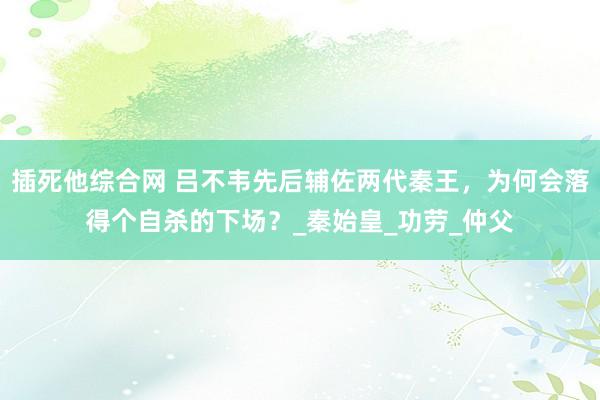 插死他综合网 吕不韦先后辅佐两代秦王，为何会落得个自杀的下场？_秦始皇_功劳_仲父