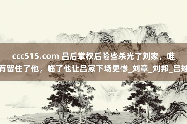 ccc515.com 吕后掌权后险些杀光了刘家，唯有留住了他，临了他让吕家下场更惨_刘章_刘邦_吕雉
