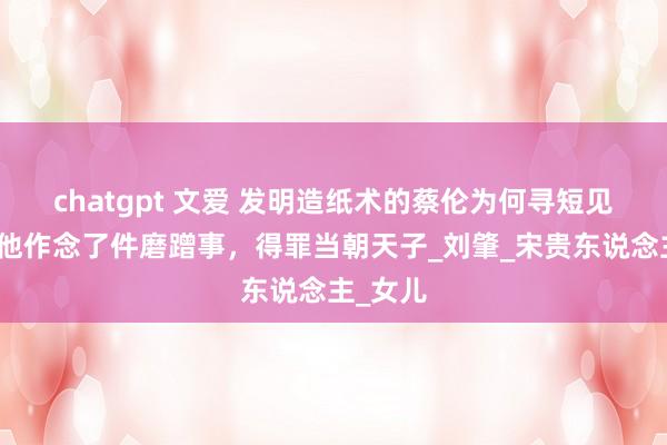 chatgpt 文爱 发明造纸术的蔡伦为何寻短见？因为他作念了件磨蹭事，得罪当朝天子_刘肇_宋贵东说念主_女儿