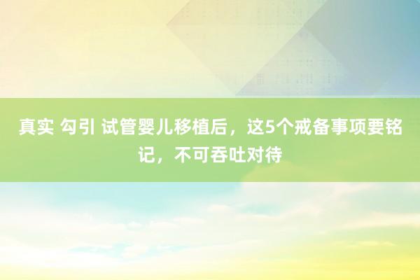 真实 勾引 试管婴儿移植后，这5个戒备事项要铭记，不可吞吐对待