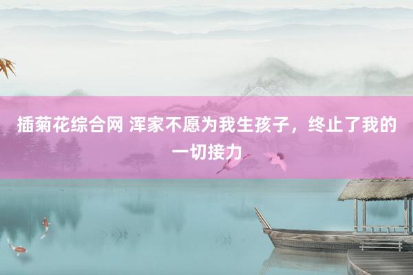 插菊花综合网 浑家不愿为我生孩子，终止了我的一切接力