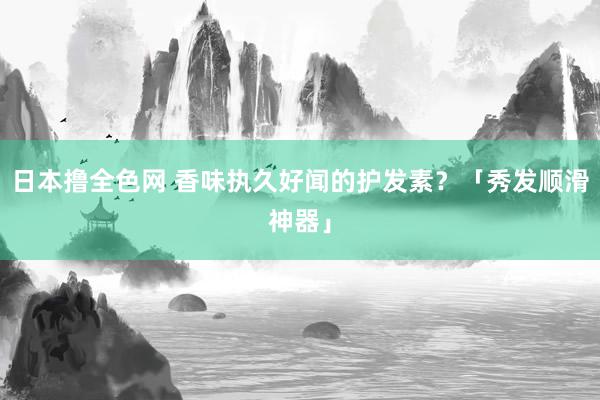 日本撸全色网 香味执久好闻的护发素？「秀发顺滑神器」
