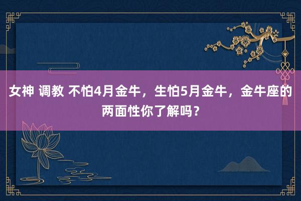 女神 调教 不怕4月金牛，生怕5月金牛，金牛座的两面性你了解吗？