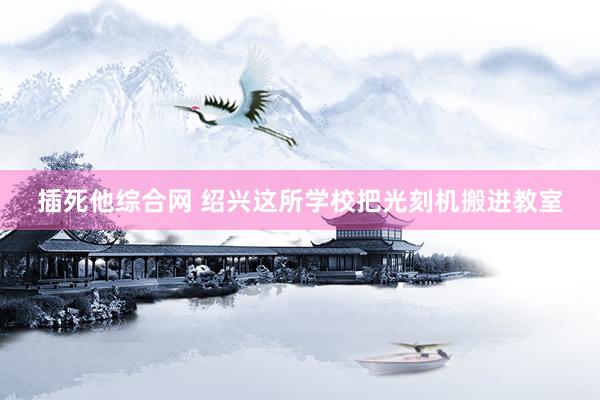 插死他综合网 绍兴这所学校把光刻机搬进教室