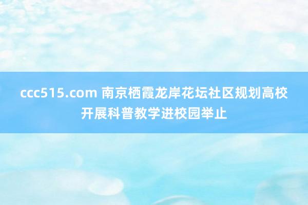 ccc515.com 南京栖霞龙岸花坛社区规划高校开展科普教学进校园举止
