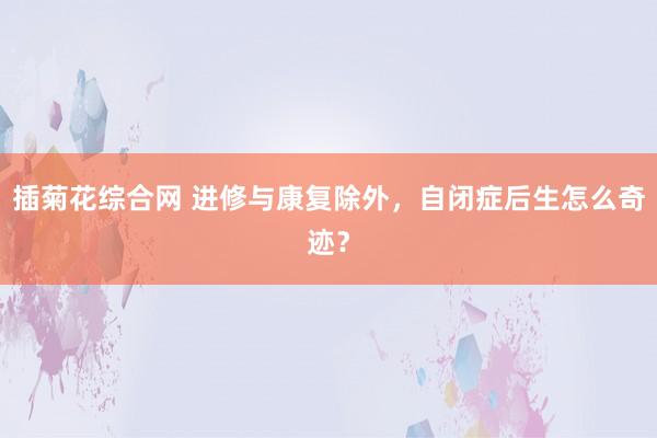 插菊花综合网 进修与康复除外，自闭症后生怎么奇迹？