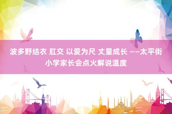 波多野结衣 肛交 以爱为尺 丈量成长 ——太平街小学家长会点火解说温度