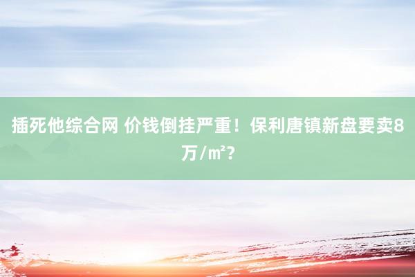 插死他综合网 价钱倒挂严重！保利唐镇新盘要卖8万/㎡？