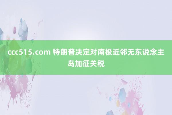 ccc515.com 特朗普决定对南极近邻无东说念主岛加征关税