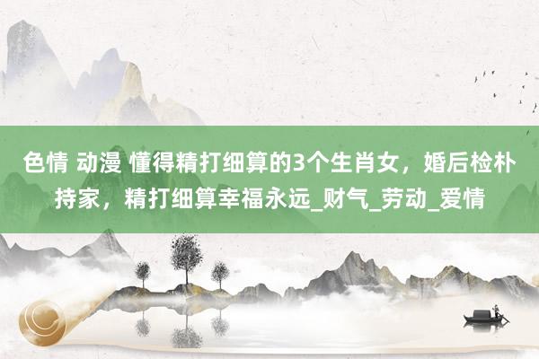 色情 动漫 懂得精打细算的3个生肖女，婚后检朴持家，精打细算幸福永远_财气_劳动_爱情
