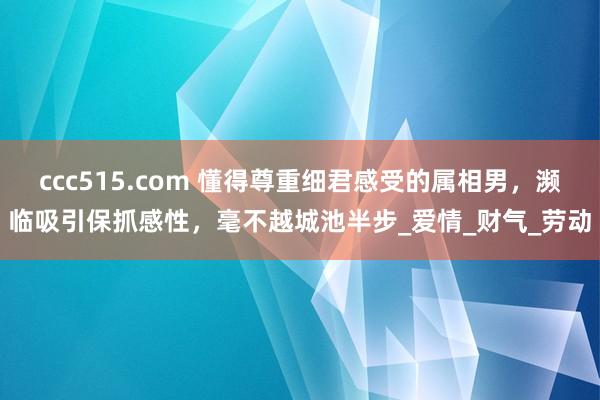 ccc515.com 懂得尊重细君感受的属相男，濒临吸引保抓感性，毫不越城池半步_爱情_财气_劳动