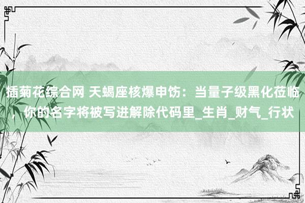 插菊花综合网 天蝎座核爆申饬：当量子级黑化莅临，你的名字将被写进解除代码里_生肖_财气_行状