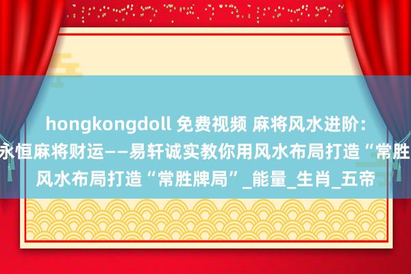 hongkongdoll 免费视频 麻将风水进阶：奈何通过家居布局拔擢永恒麻将财运——易轩诚实教你用风水布局打造“常胜牌局”_能量_生肖_五帝