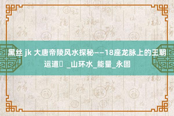 黑丝 jk 大唐帝陵风水探秘——18座龙脉上的王朝运道​_山环水_能量_永固