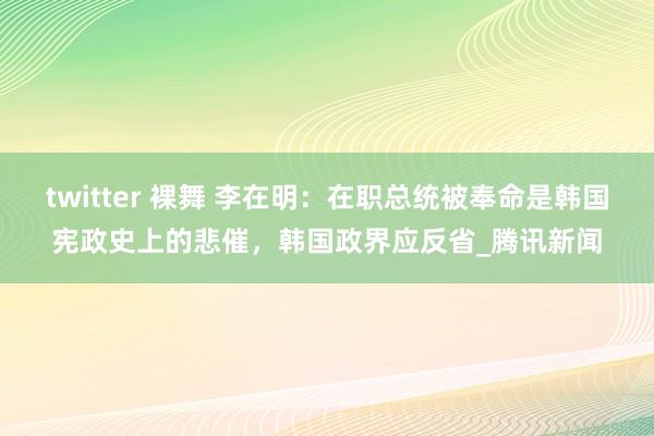 twitter 裸舞 李在明：在职总统被奉命是韩国宪政史上的悲催，韩国政界应反省_腾讯新闻