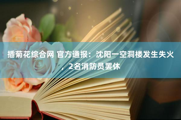 插菊花综合网 官方通报：沈阳一空洞楼发生失火，2名消防员罢休