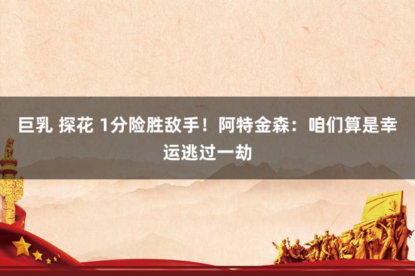 巨乳 探花 1分险胜敌手！阿特金森：咱们算是幸运逃过一劫